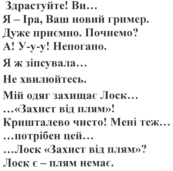 здрастуйте ви... я-іра, ваш новий гример. дуже приємно. почнемо. а у-у-у! непогано. я ж зіпсувала... не хвилюйтесь. мій одяг захищає лоск... захист від плям! кришталево чисто! мені теж... потрібен цей лоск захист від плям лоск є - плям немає