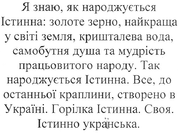 я знаю, як народжується істинна: золоте зерно, найкраща у світі земля, кришталева вода, самобутня душа та мудрість працьовитого народу. так народжується істинна. все, до останньої краплини. створено в україні. горілка істинна. своя. істинно українська.