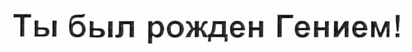 ты был рожден гением!
