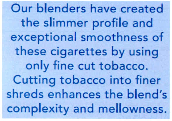our blenders have created the slimmer profile and exceptional smoothness of these cigarettes by using only fine cut tobacco. cutting tobacco into finer shreds enhances the blend`s complexity and mellowness.