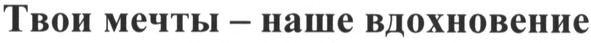 твои мечты - наше вдохновение