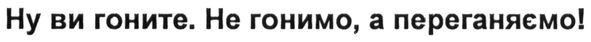 ну ви гоните. не гонимо, а переганяємо!