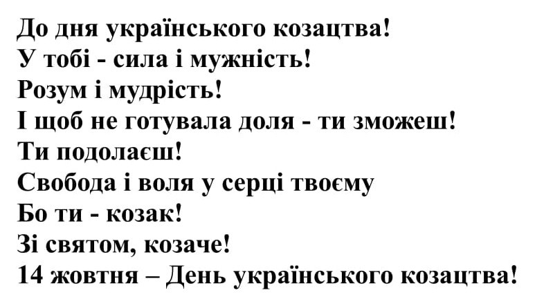 до дня українського козацтва! у тобі-сила і мужність! розум і мудрість! і щоб не готувала доля-ти зможеш! ти подолаєш! свобода і воля у серці твоєму бо ти-козак! зі святом, козаче! 14 жовтня-день українського козацтва!