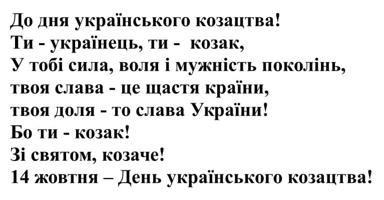 до дня українського козацтва! ти-українець, ти-козак, у тобі сила, воля і мужність поколінь, твоя слава-це щастя країни, твоя доля-то слава україни! бо ти-козак! зі святом, козаче! 14 жовтня-день українського козацтва!
