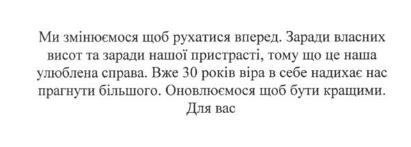ми змінюємося щоб рухатися вперед. заради власних висот та заради нашої пристрасті, тому що це наша улюблена справа. вже 30 років віра в себе надихає нас прагнути більшого. оновлюємося щоб бути кращими. для вас