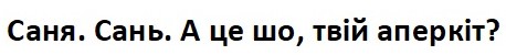 саня. сань. а це шо, твій аперкіт?