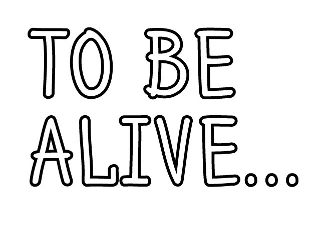 to be alive...