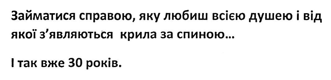 займатися справою, яку любиш всією душею і від якої зявляються крила за спиною...і так вже 30 років.