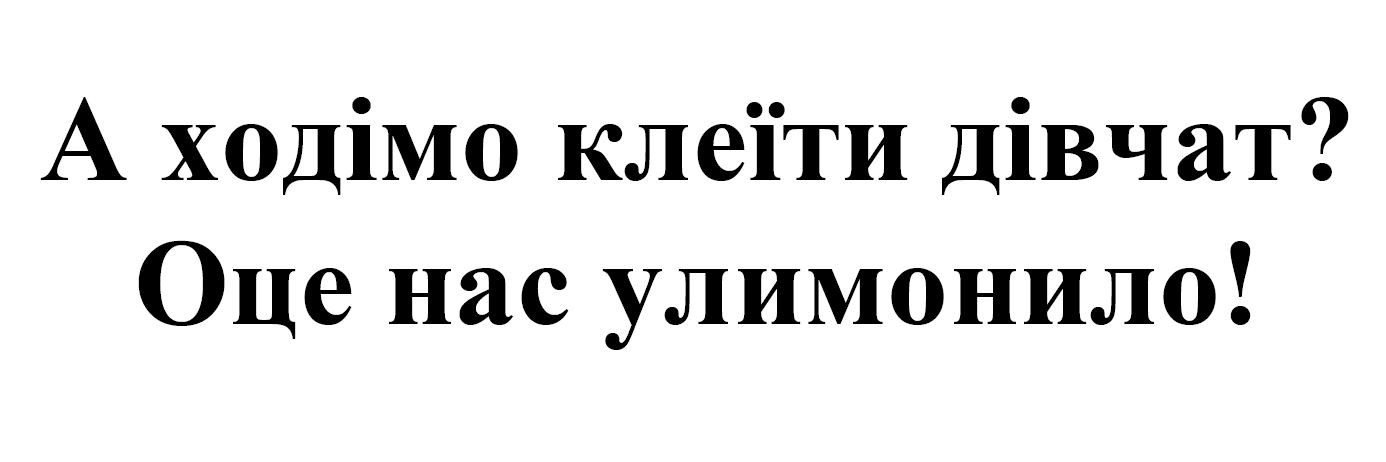 а ходімо клеїти дівчат? оце нас улимонило!