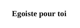 egoiste pour toi