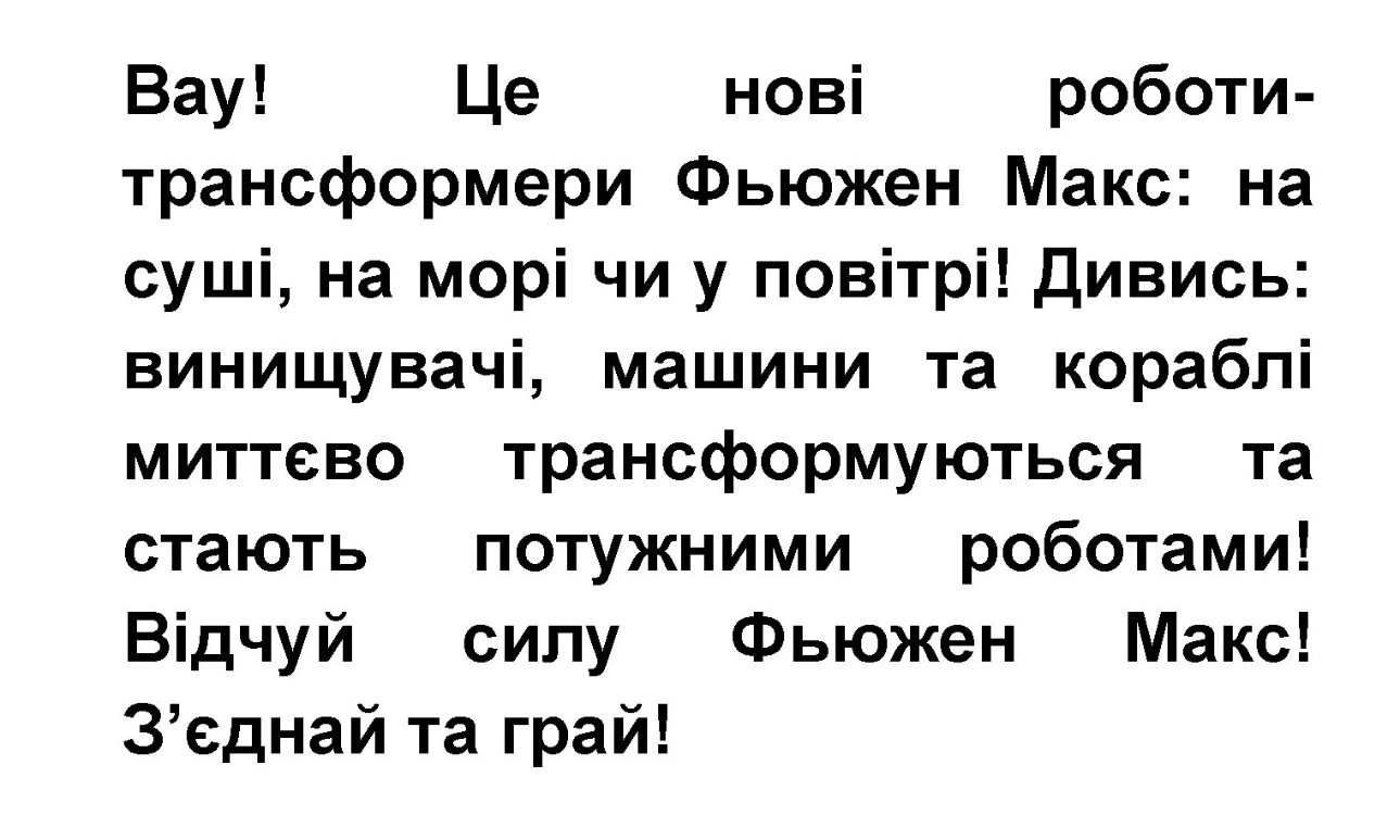 вау! це нові роботитрансформери фьюжен макс: на суші, на морі чи у повітрі! дивись: винищувачі, машини та кораблі миттєво трансформуються та стають потужними роботами! відчуй силу фьюжен макс! з’єднай та грай!»,