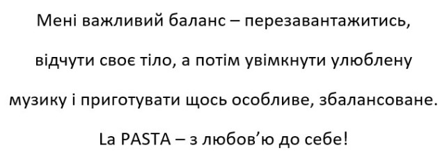 мені важливий баланс-перезавантажитись, відчути своє тіло, а потім увімкнути улюблену музику і приготувати щось особливе, збалансоване. la pasta-з любов'ю до себе!