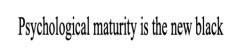 psychological maturity is the new black