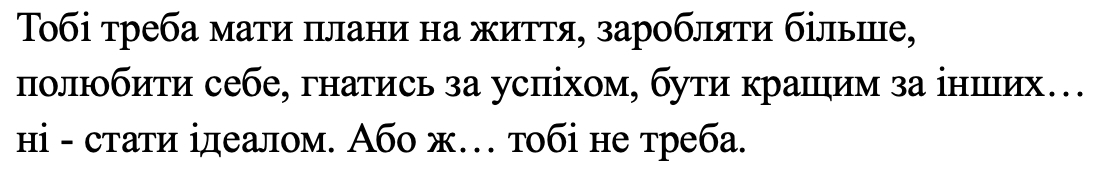 тобі треба мати плани на життя, заробляти більше, полюбити себе, гнатись за успіхом, бути кращим за інших... ні - стати ідеалом. або ж... тобі не треба.